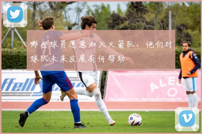 哪些球员愿意加入火箭队，他们对球队未来发展有何帮助