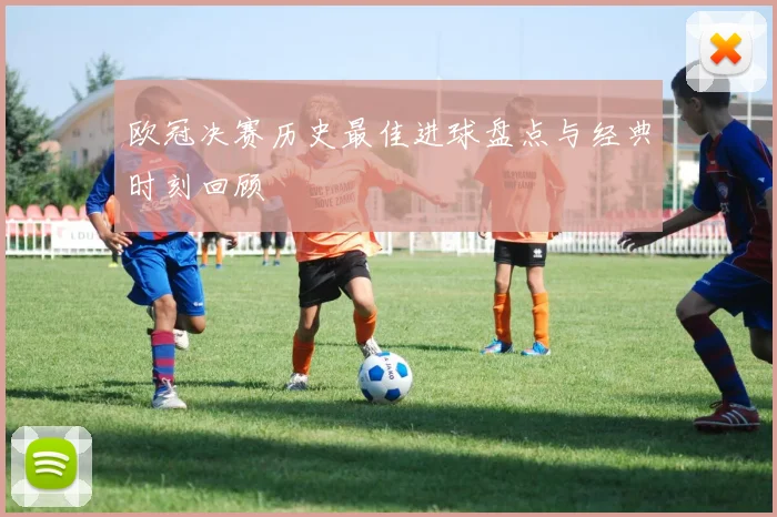 欧冠决赛历史最佳进球盘点与经典时刻回顾